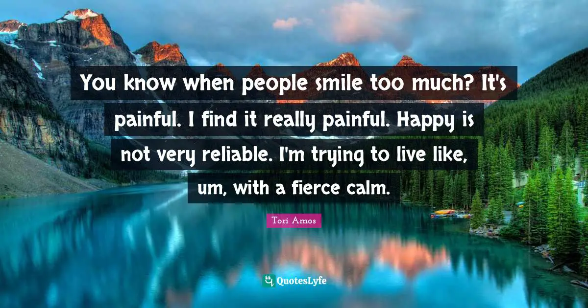 You know when people smile too much? It's painful. I find it really painful. Happy is not very reliable. I'm trying to live like, um, with a fierce calm.