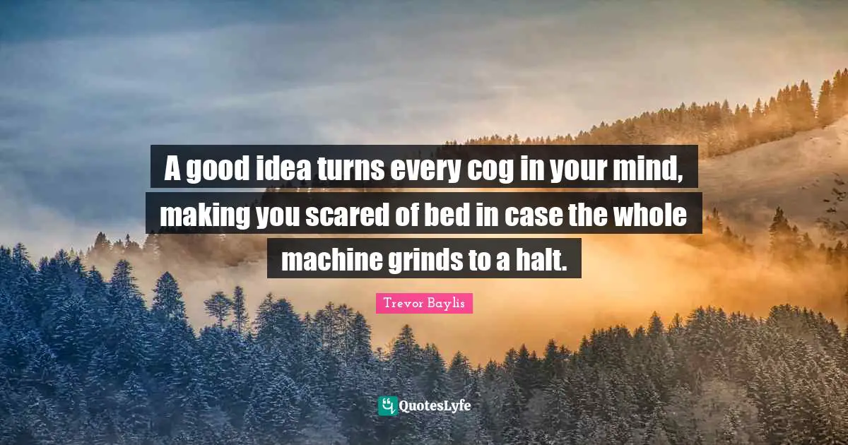 A good idea turns every cog in your mind, making you scared of bed in case the whole machine grinds to a halt.