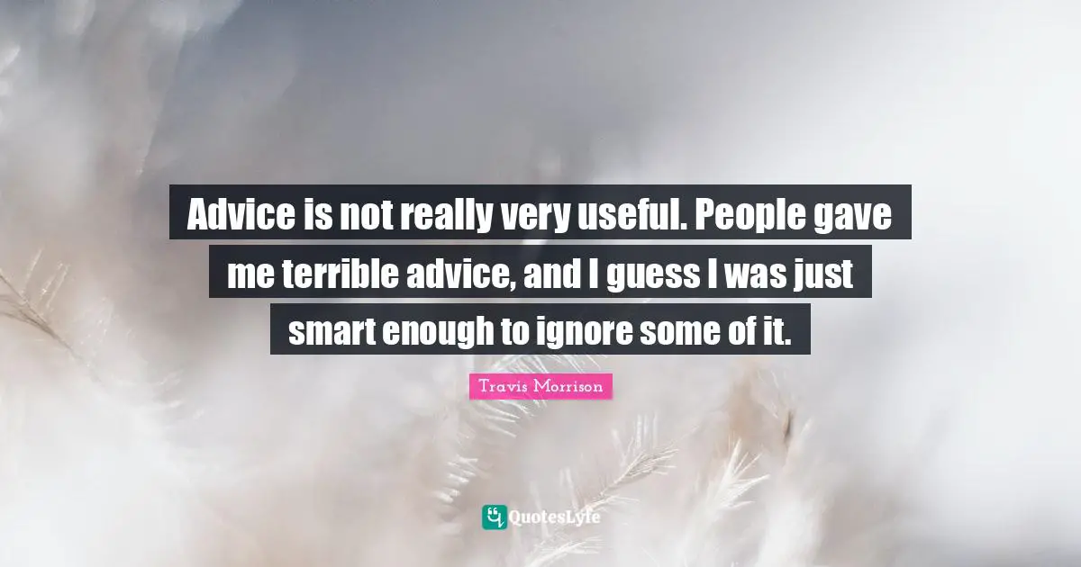 Advice is not really very useful. People gave me terrible advice, and I guess I was just smart enough to ignore some of it.