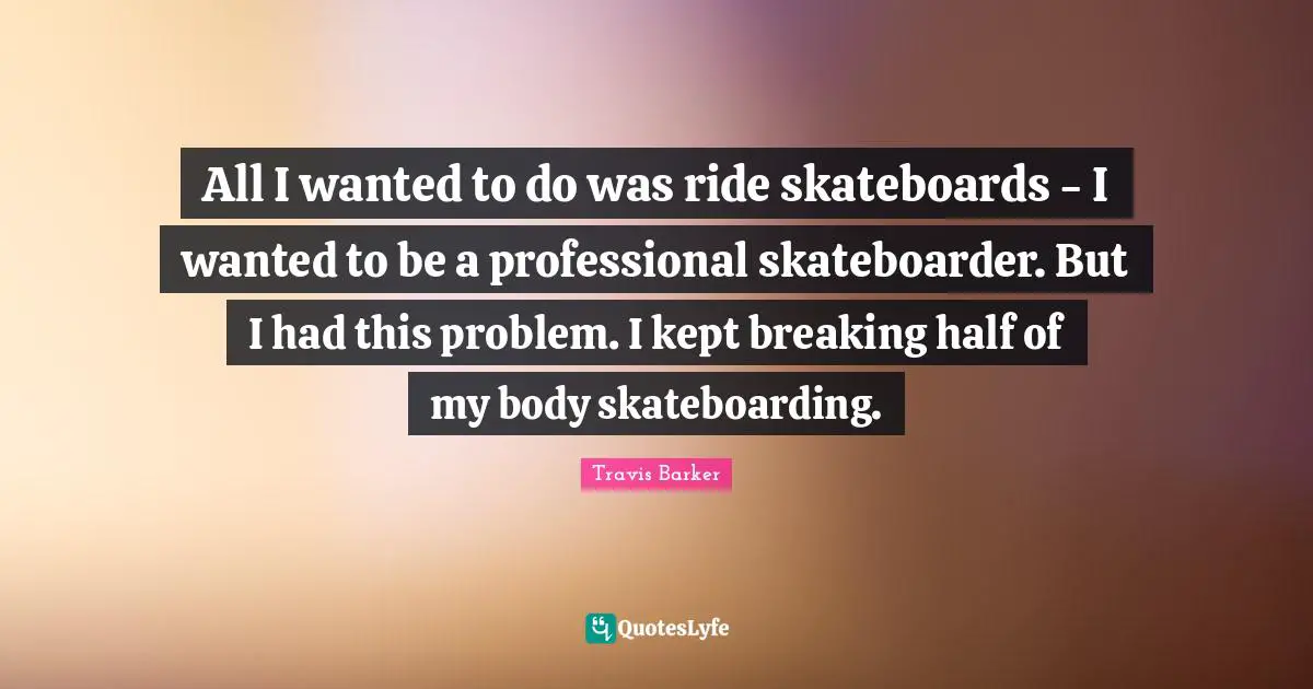 All I wanted to do was ride skateboards - I wanted to be a professional skateboarder. But I had this problem. I kept breaking half of my body skateboarding.