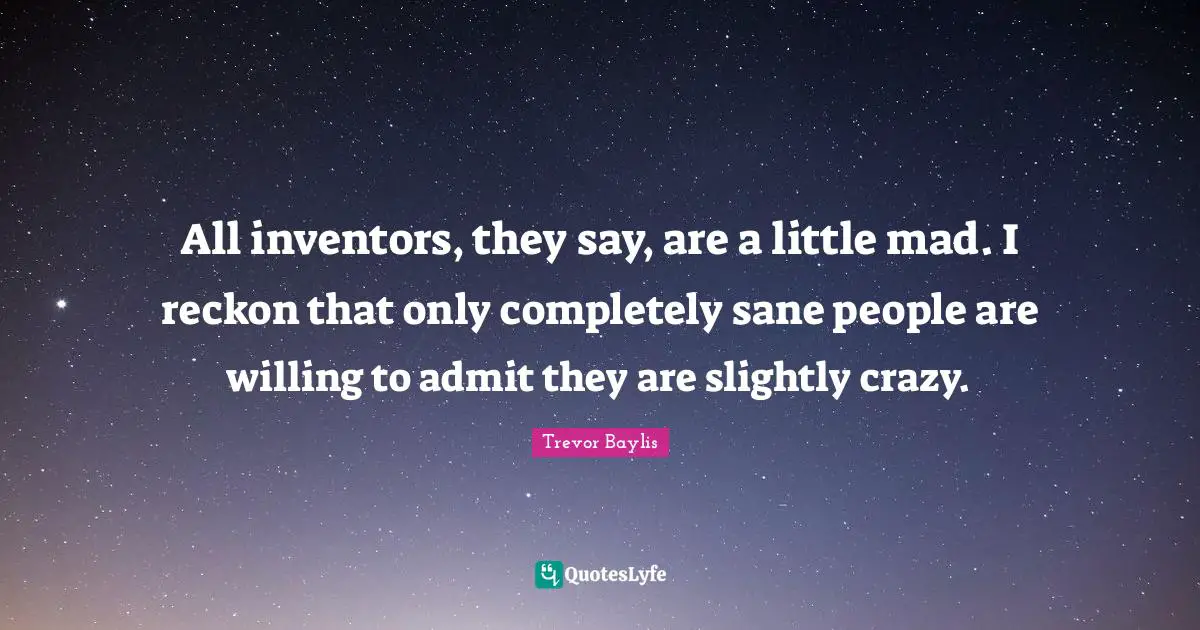 All inventors, they say, are a little mad. I reckon that only completely sane people are willing to admit they are slightly crazy.
