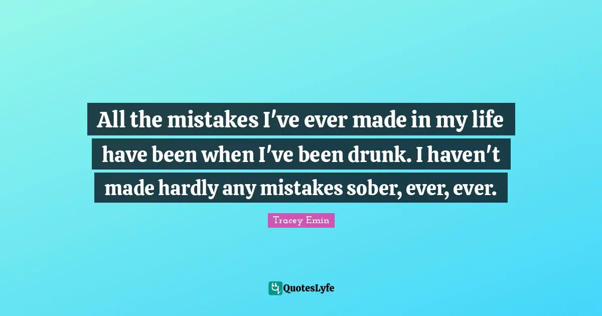 Tracey Emin Quotes: "All the mistakes I've ever made in my life have been when I've been drunk. I haven't made hardly any mistakes sober, ever, ever."