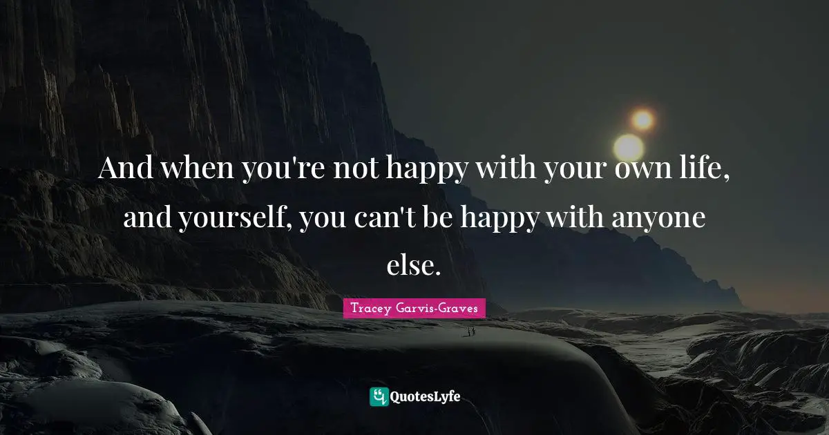 And when you're not happy with your own life, and yourself, you can't be happy with anyone else.