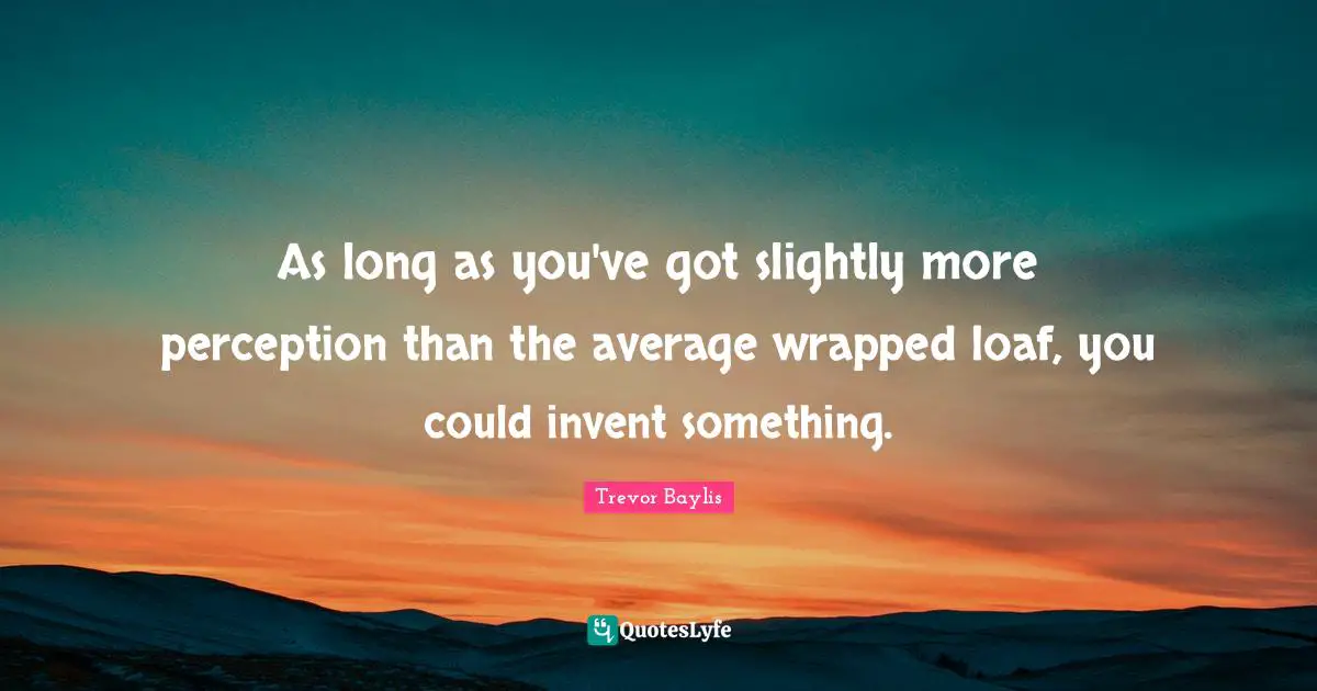 As long as you've got slightly more perception than the average wrapped loaf, you could invent something.