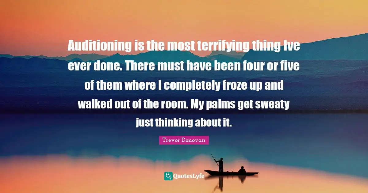 Auditioning is the most terrifying thing Ive ever done. There must have been four or five of them where I completely froze up and walked out of the room. My palms get sweaty just thinking about it.