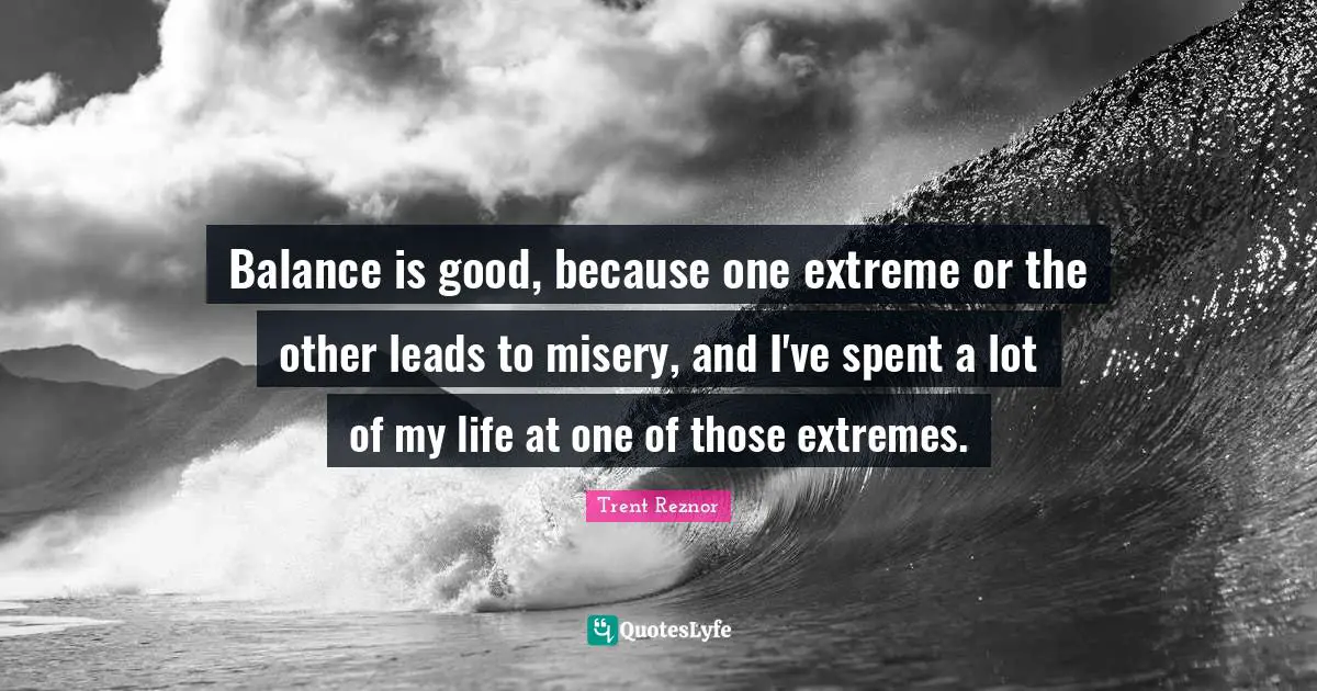 Balance is good, because one extreme or the other leads to misery, and I've spent a lot of my life at one of those extremes.