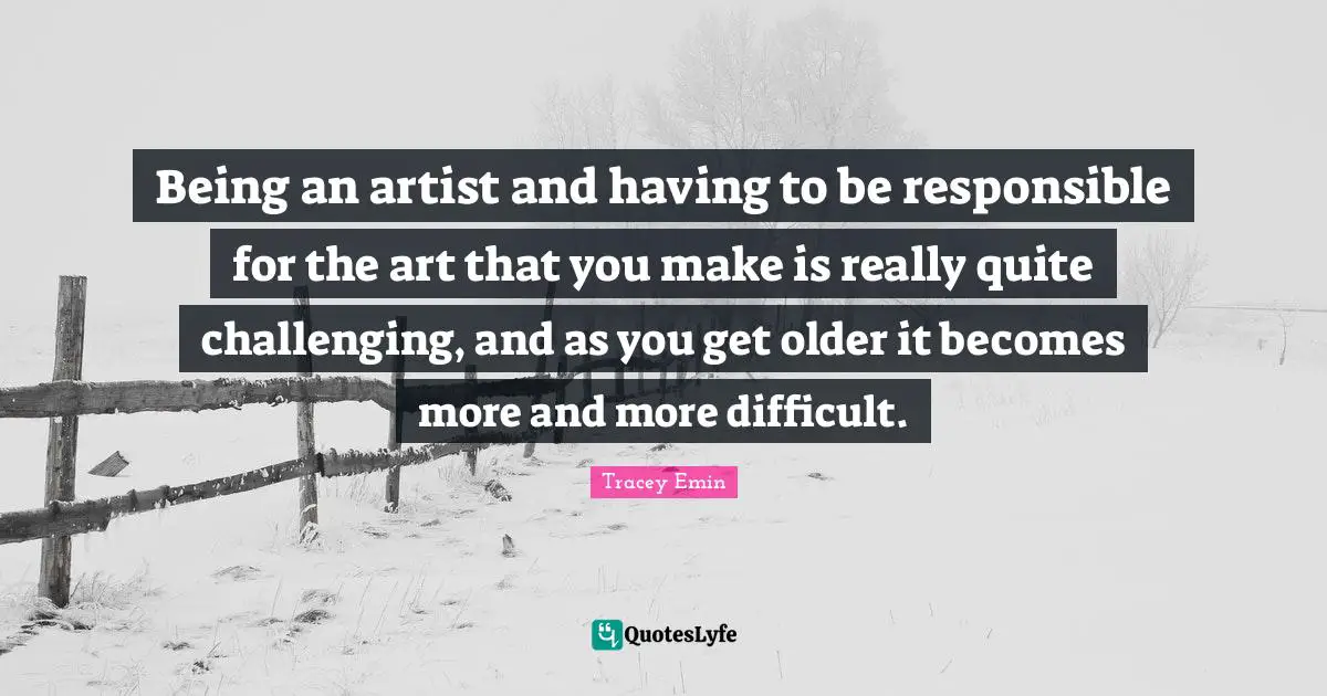 Tracey Emin Quotes: "Being an artist and having to be responsible for the art that you make is really quite challenging, and as you get older it becomes more and more difficult."