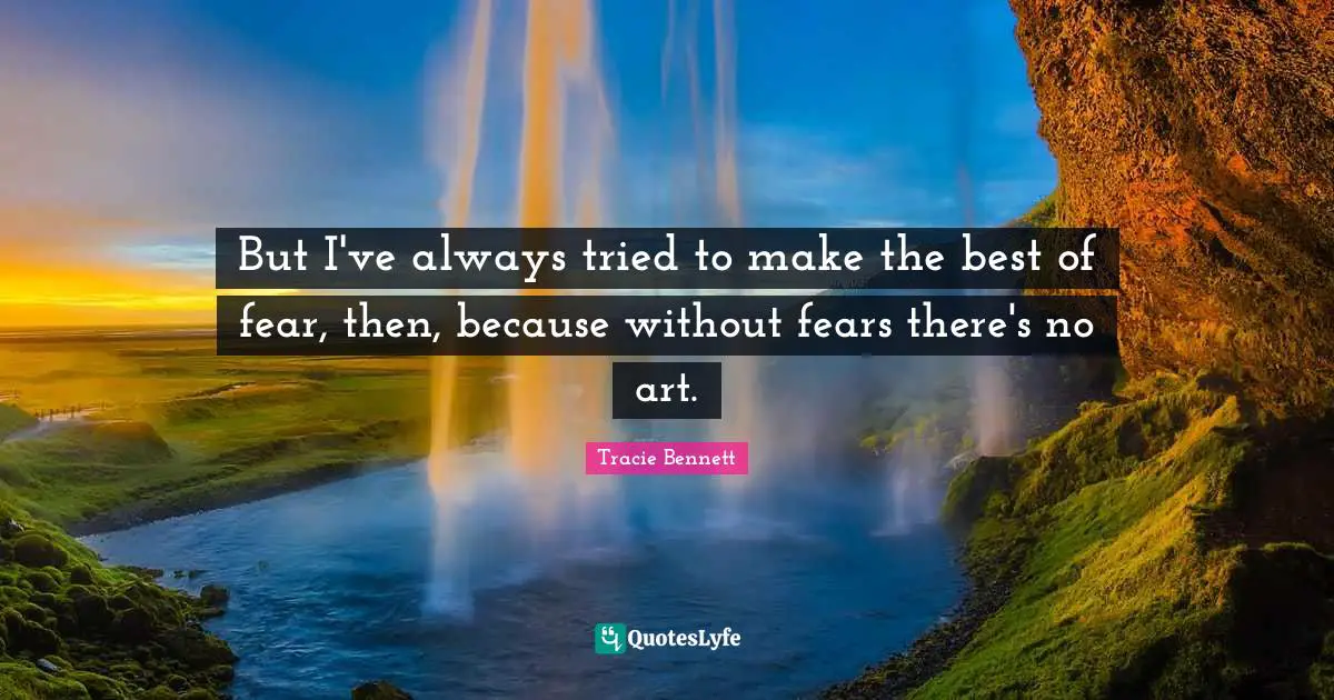 But I've always tried to make the best of fear, then, because without fears there's no art.