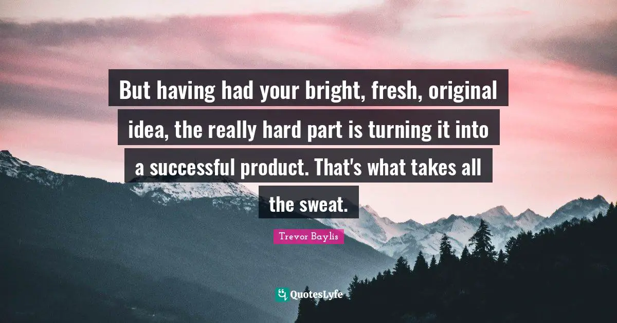 But having had your bright, fresh, original idea, the really hard part is turning it into a successful product. That's what takes all the sweat.