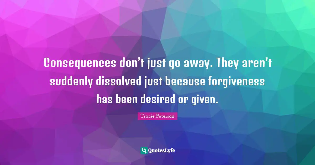 Consequences don’t just go away. They aren’t suddenly dissolved just because forgiveness has been desired or given.