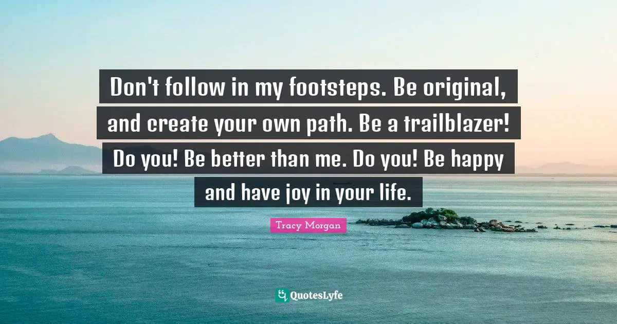 Don't follow in my footsteps. Be original, and create your own path. Be a trailblazer! Do you! Be better than me. Do you! Be happy and have joy in your life.