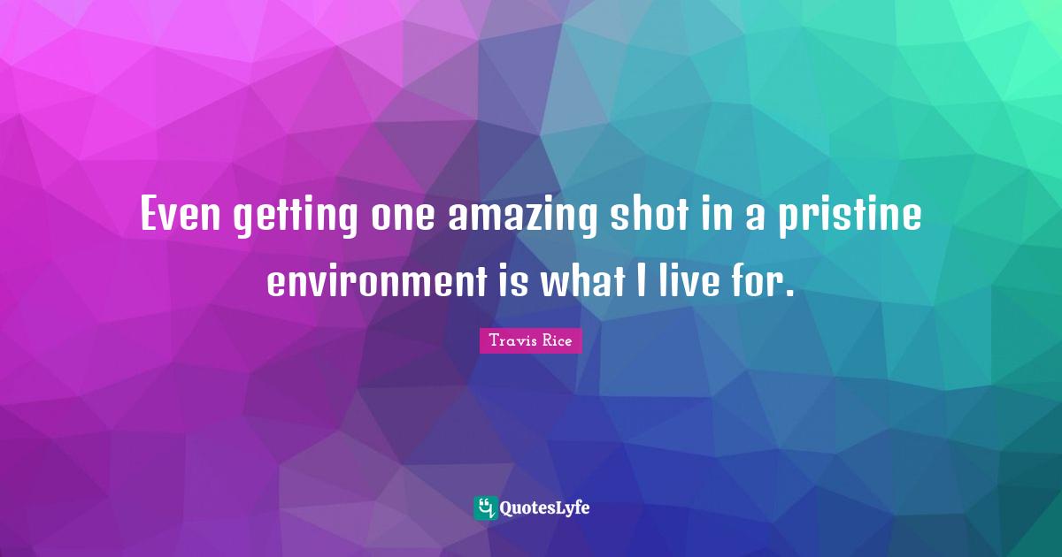 Even getting one amazing shot in a pristine environment is what I live for.