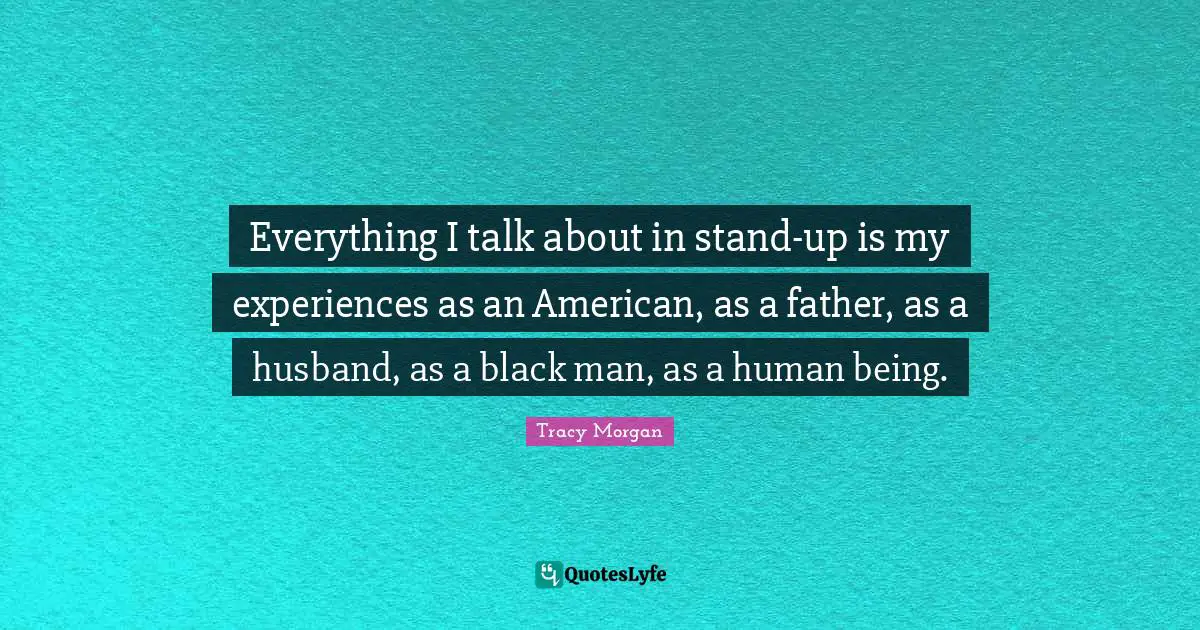 Everything I talk about in stand-up is my experiences as an American, as a father, as a husband, as a black man, as a human being.