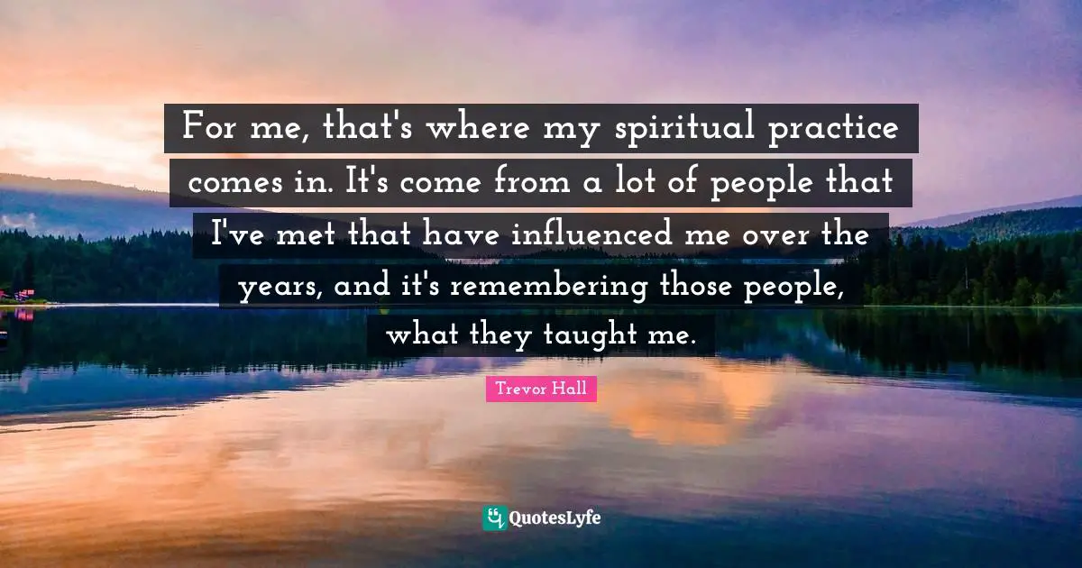 Spiritual Practice Quotes: "For me, that's where my spiritual practice comes in. It's come from a lot of people that I've met that have influenced me over the years, and it's remembering those people, what they taught me."