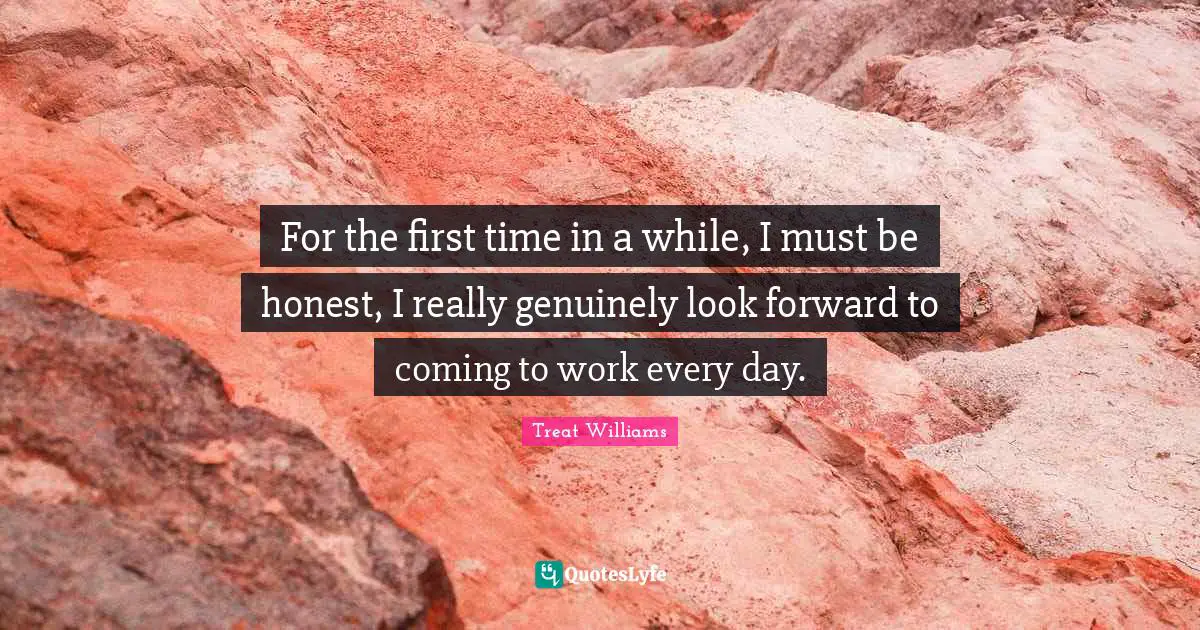 For the first time in a while, I must be honest, I really genuinely look forward to coming to work every day.