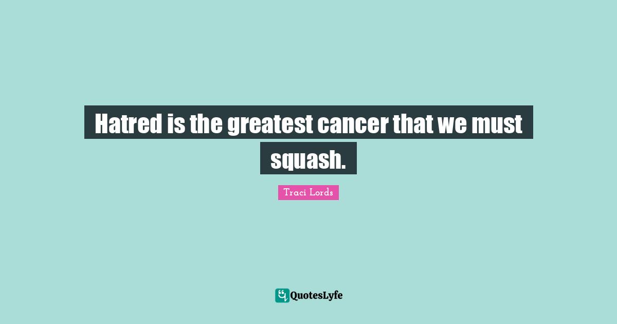 Hatred is the greatest cancer that we must squash.