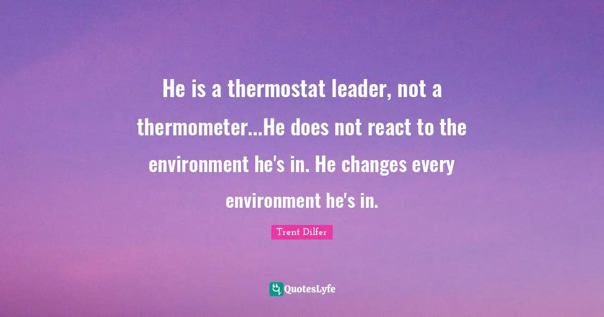 He is a thermostat leader, not a thermometer...He does not react to the environment he's in. He changes every environment he's in.