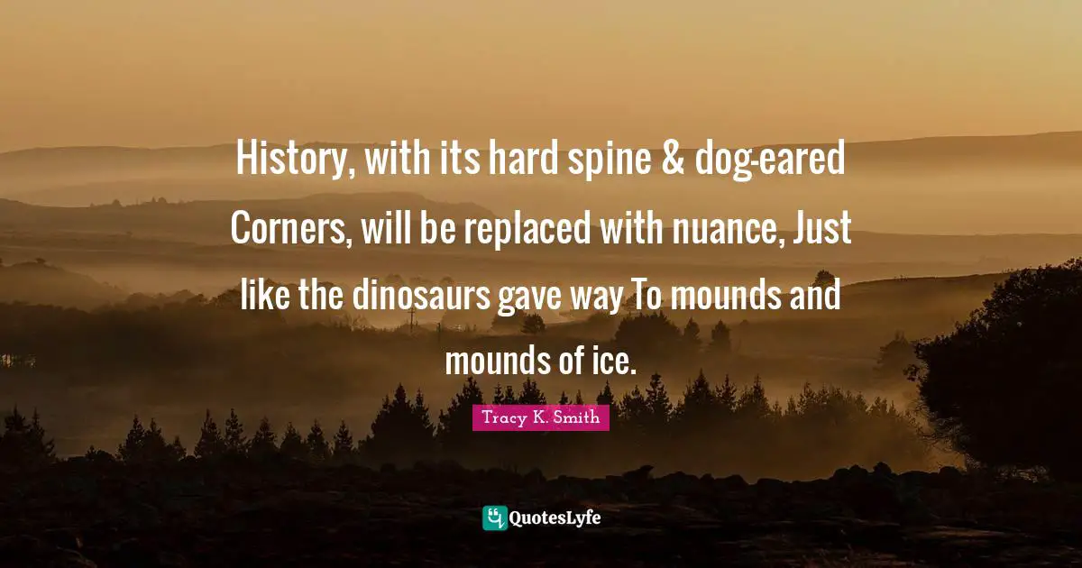History, with its hard spine & dog-eared Corners, will be replaced with nuance, Just like the dinosaurs gave way To mounds and mounds of ice.
