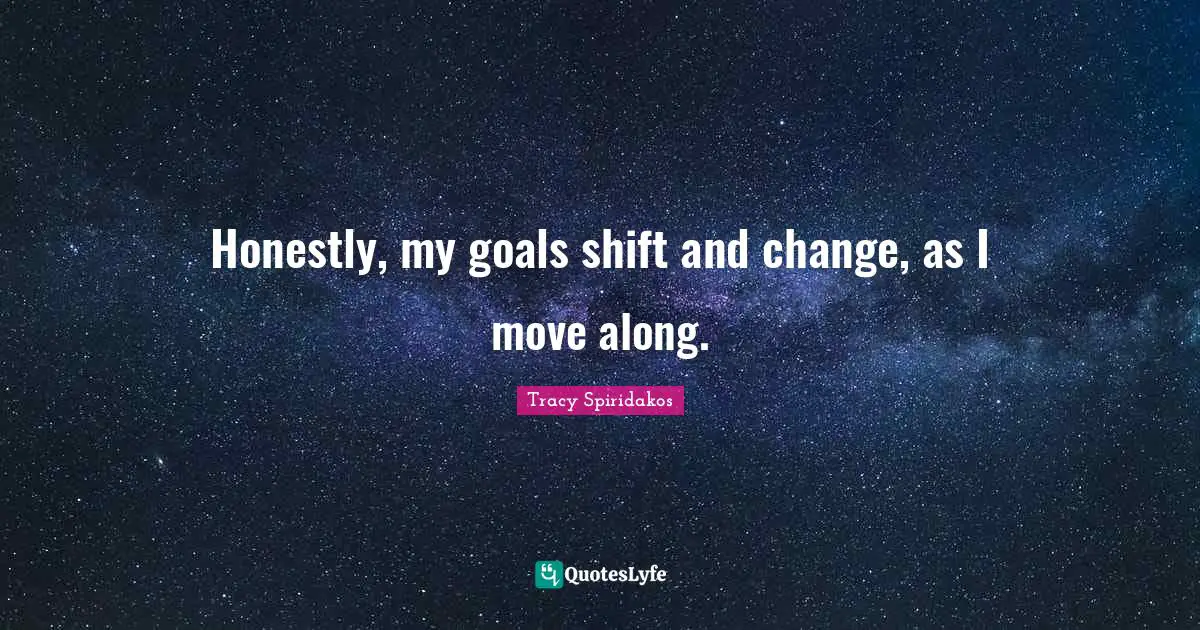 Honestly, my goals shift and change, as I move along.