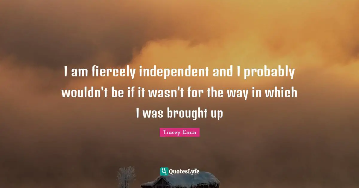 Tracey Emin Quotes: "I am fiercely independent and I probably wouldn't be if it wasn't for the way in which I was brought up"