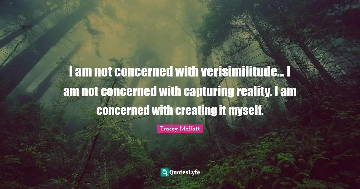 I am not concerned with verisimilitude... I am not concerned with capturing reality. I am concerned with creating it myself.