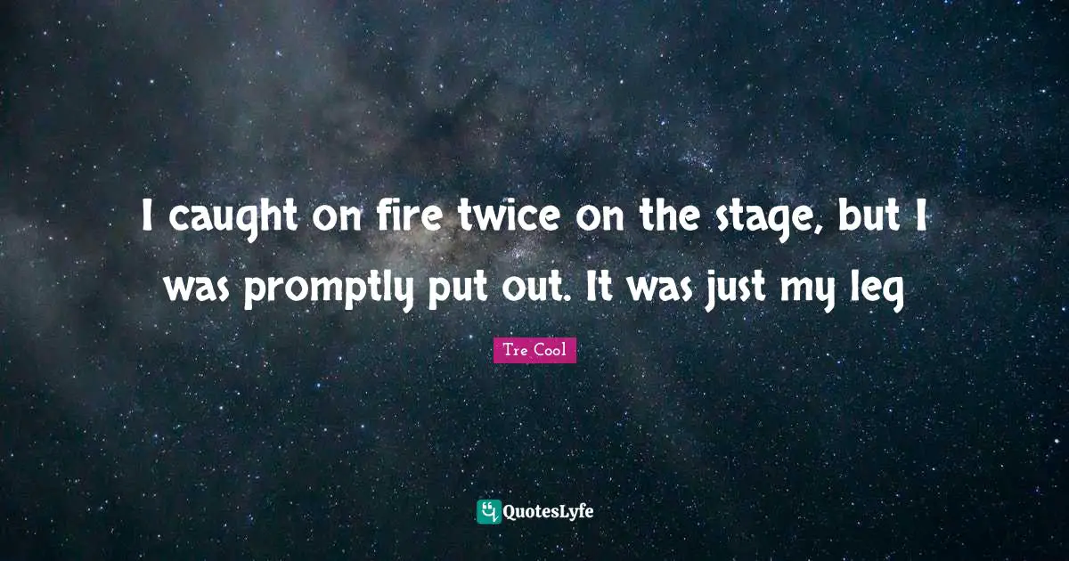 I caught on fire twice on the stage, but I was promptly put out. It was just my leg