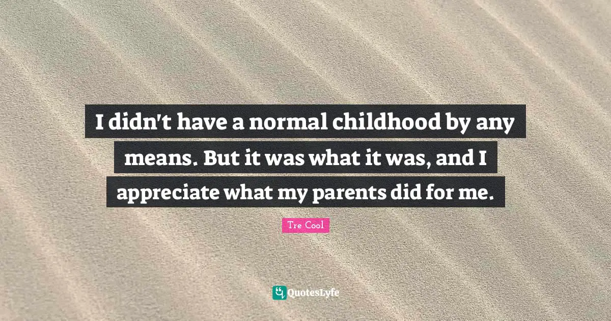 I didn't have a normal childhood by any means. But it was what it was, and I appreciate what my parents did for me.