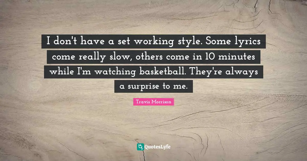 I don't have a set working style. Some lyrics come really slow, others come in 10 minutes while I'm watching basketball. They're always a surprise to me.