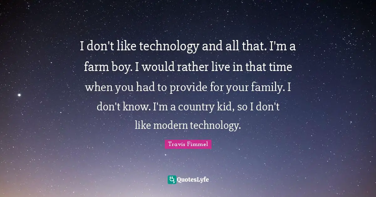 I don't like technology and all that. I'm a farm boy. I would rather live in that time when you had to provide for your family. I don't know. I'm a country kid, so I don't like modern technology.