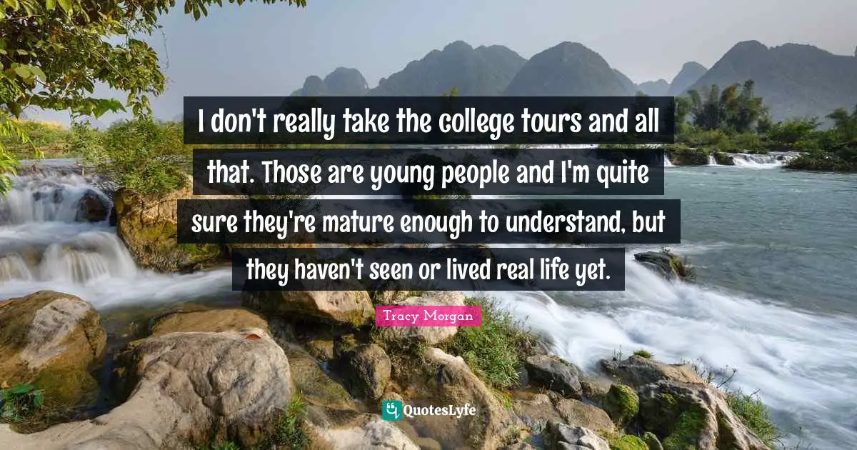 I don't really take the college tours and all that. Those are young people and I'm quite sure they're mature enough to understand, but they haven't seen or lived real life yet.