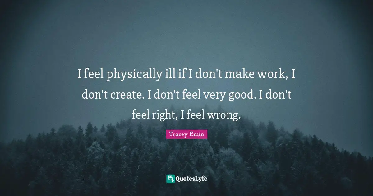 Very Good Quotes: "I feel physically ill if I don't make work, I don't create. I don't feel very good. I don't feel right, I feel wrong."