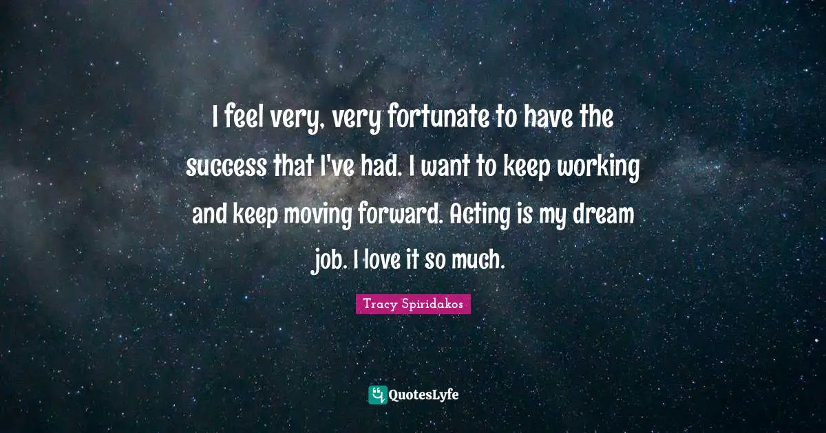 I feel very, very fortunate to have the success that I've had. I want to keep working and keep moving forward. Acting is my dream job. I love it so much.