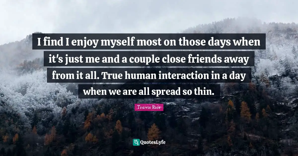 Interaction Quotes: "I find I enjoy myself most on those days when it's just me and a couple close friends away from it all. True human interaction in a day when we are all spread so thin."