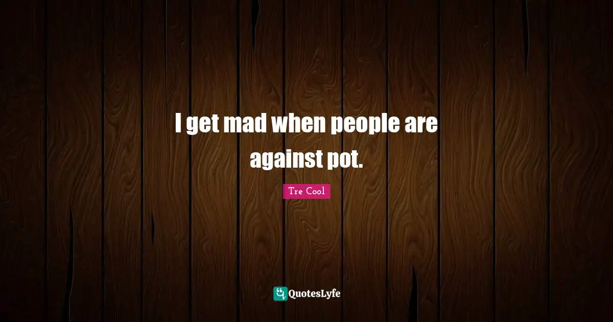 I get mad when people are against pot.