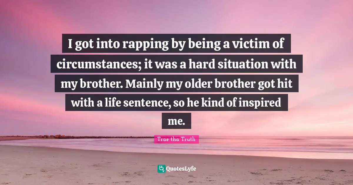 I got into rapping by being a victim of circumstances; it was a hard situation with my brother. Mainly my older brother got hit with a life sentence, so he kind of inspired me.