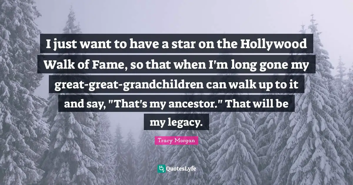 I just want to have a star on the Hollywood Walk of Fame, so that when I'm long gone my great-great-grandchildren can walk up to it and say, "That's my ancestor." That will be my legacy.