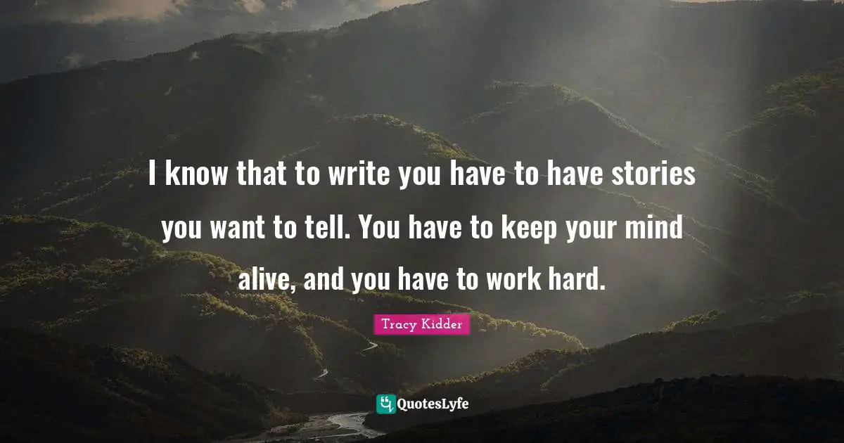 I know that to write you have to have stories you want to tell. You have to keep your mind alive, and you have to work hard.
