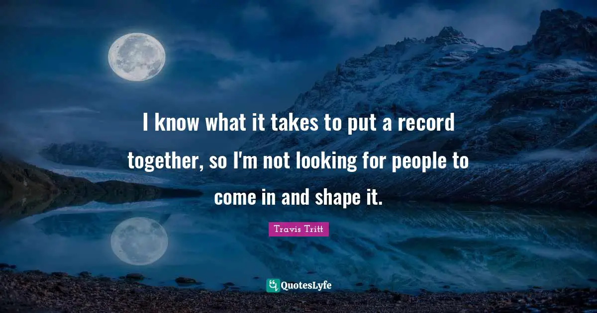 I know what it takes to put a record together, so I'm not looking for people to come in and shape it.