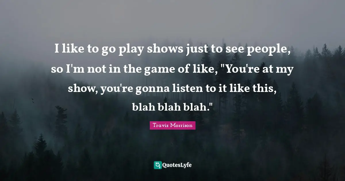 I like to go play shows just to see people, so I'm not in the game of like, "You're at my show, you're gonna listen to it like this, blah blah blah."