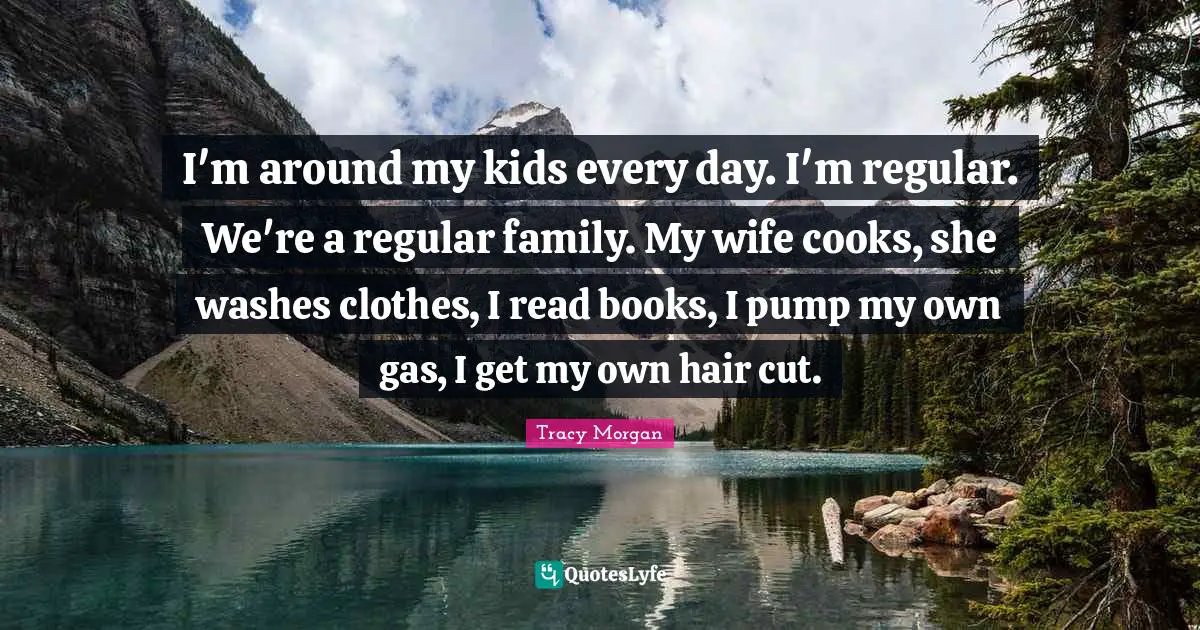 I'm around my kids every day. I'm regular. We're a regular family. My wife cooks, she washes clothes, I read books, I pump my own gas, I get my own hair cut.