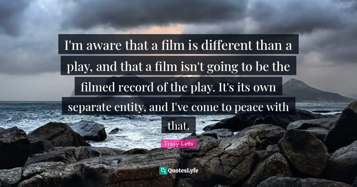 I'm aware that a film is different than a play, and that a film isn't going to be the filmed record of the play. It's its own separate entity, and I've come to peace with that.