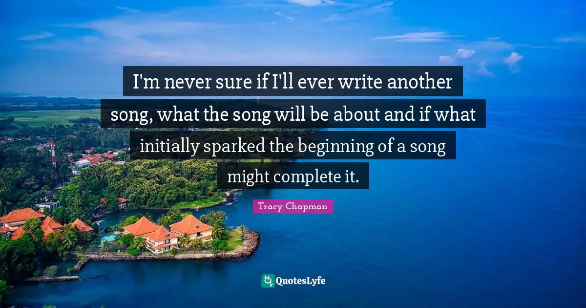 I'm never sure if I'll ever write another song, what the song will be about and if what initially sparked the beginning of a song might complete it.