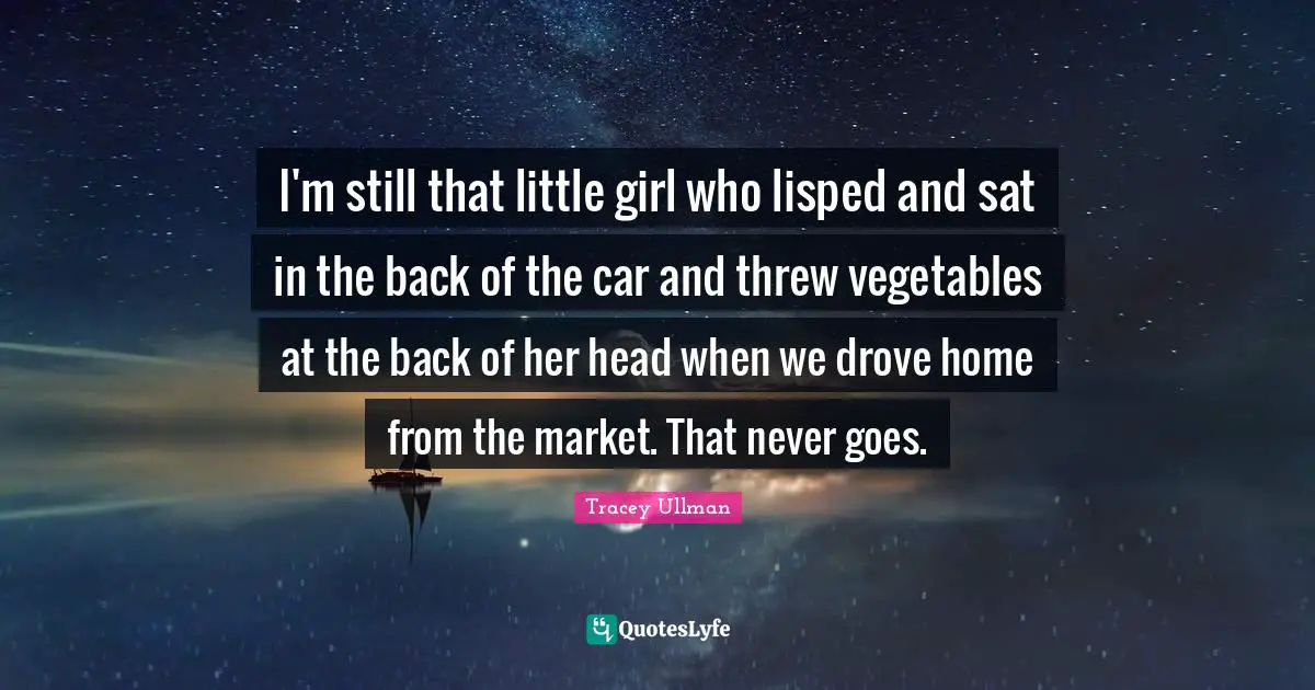 I'm still that little girl who lisped and sat in the back of the car and threw vegetables at the back of her head when we drove home from the market. That never goes.