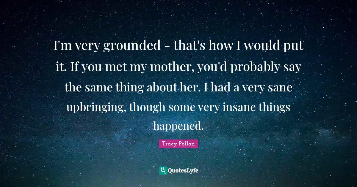 I'm very grounded - that's how I would put it. If you met my mother, you'd probably say the same thing about her. I had a very sane upbringing, though some very insane things happened.