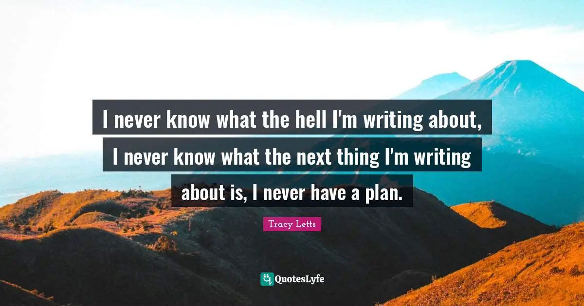 I never know what the hell I'm writing about, I never know what the next thing I'm writing about is, I never have a plan.