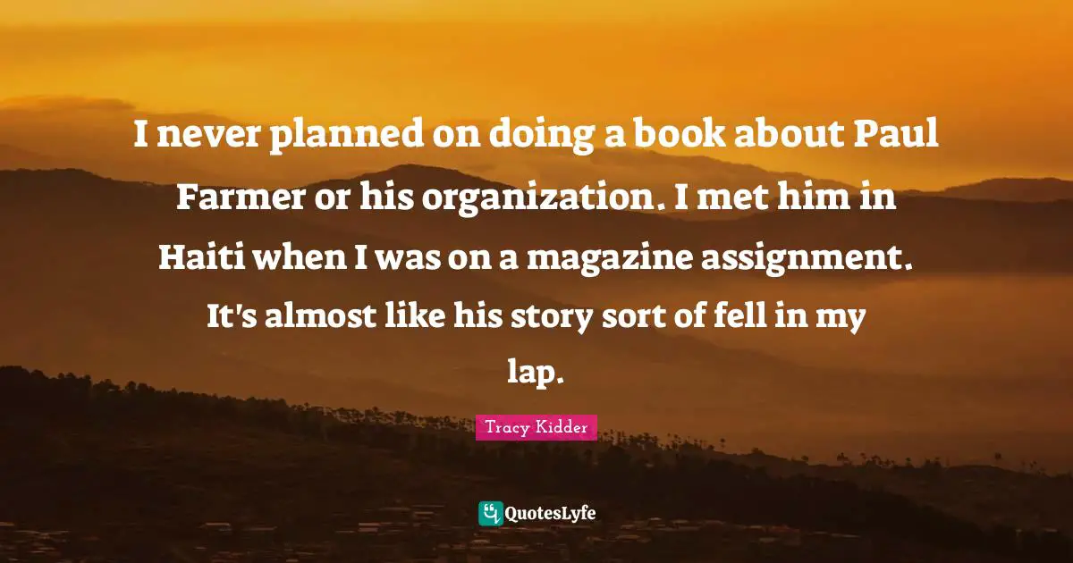 I never planned on doing a book about Paul Farmer or his organization. I met him in Haiti when I was on a magazine assignment. It's almost like his story sort of fell in my lap.