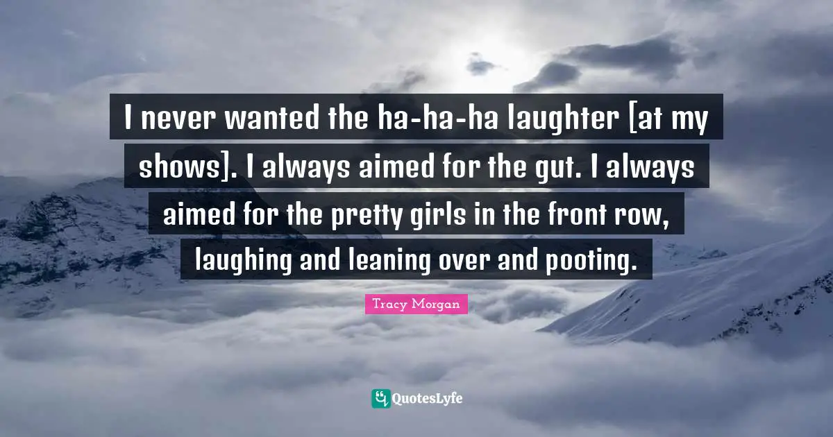 I never wanted the ha-ha-ha laughter [at my shows]. I always aimed for the gut. I always aimed for the pretty girls in the front row, laughing and leaning over and pooting.