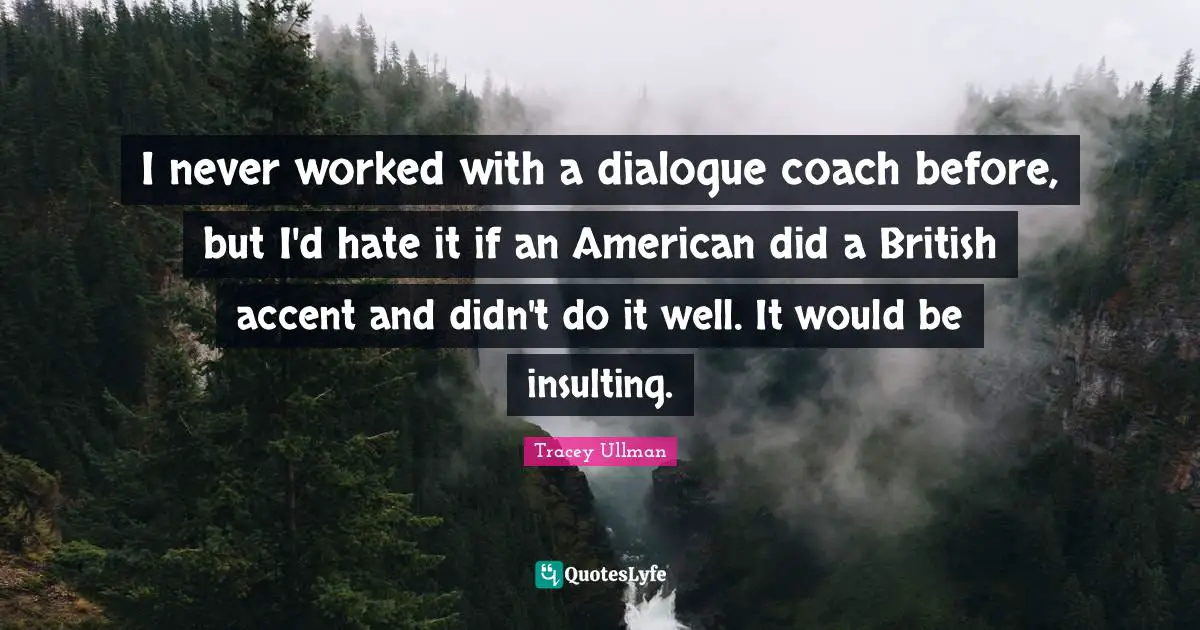 I never worked with a dialogue coach before, but I'd hate it if an American did a British accent and didn't do it well. It would be insulting.