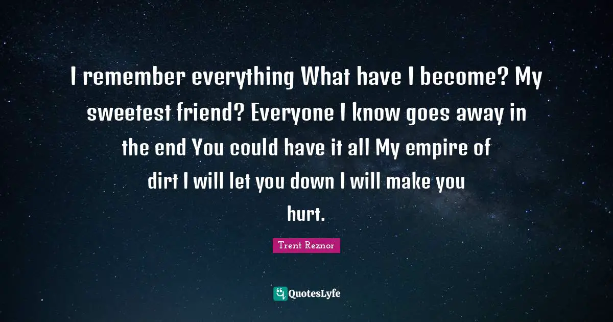 I remember everything What have I become? My sweetest friend? Everyone I know goes away in the end You could have it all My empire of dirt I will let you down I will make you hurt.