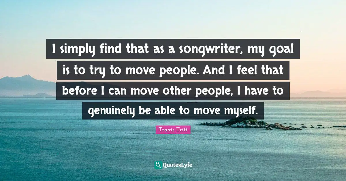 I simply find that as a songwriter, my goal is to try to move people. And I feel that before I can move other people, I have to genuinely be able to move myself.
